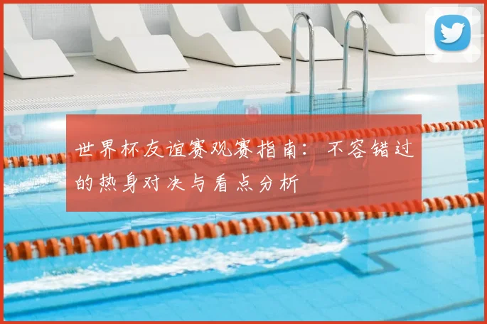 世界杯友谊赛观赛指南:不容错过的热身对决与看点分析