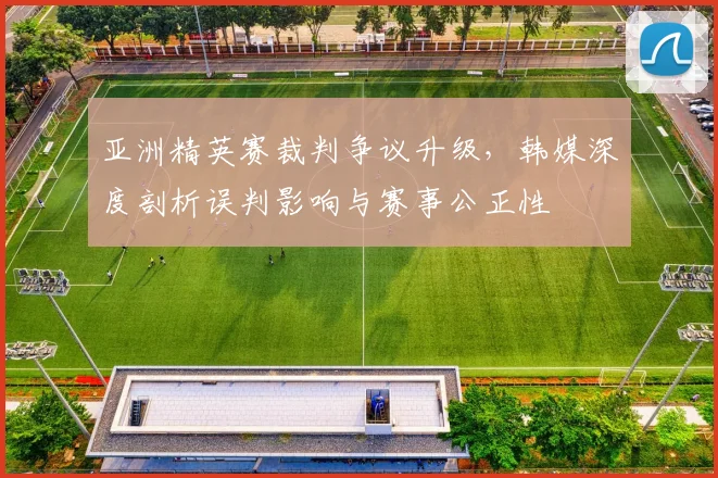 亚洲精英赛裁判争议升级,韩媒深度剖析误判影响与赛事公正性