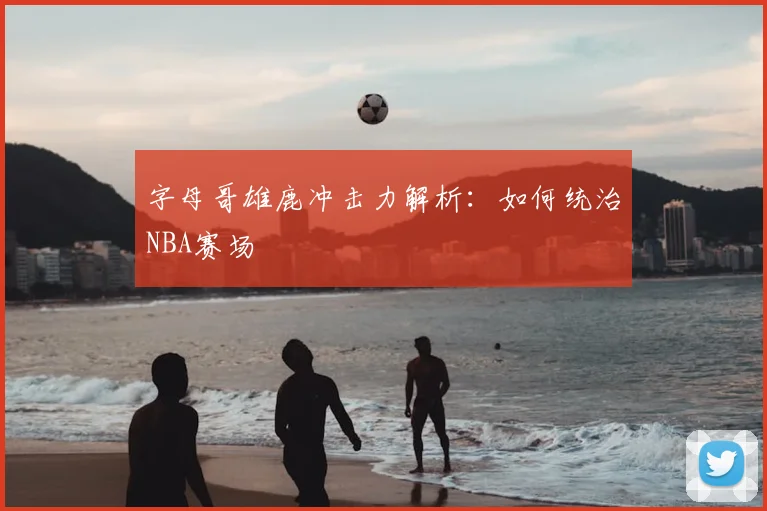 字母哥雄鹿冲击力解析:如何统治NBA赛场
