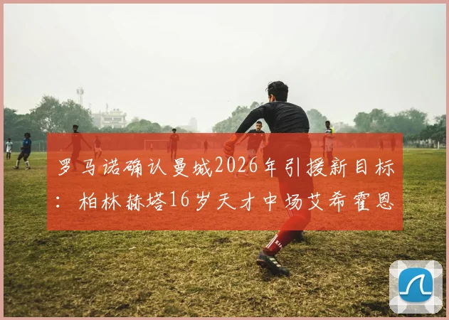 罗马诺确认曼城2026年引援新目标:柏林赫塔16岁天才中场艾希霍恩,转会传闻深度解析与球员技术特点全览