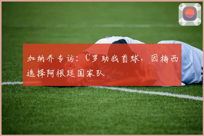 加纳乔专访：C罗助我首球，因梅西选择阿根廷国家队