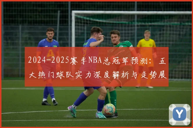 2024-2025赛季NBA总冠军预测:五大热门球队实力深度解析与走势展望