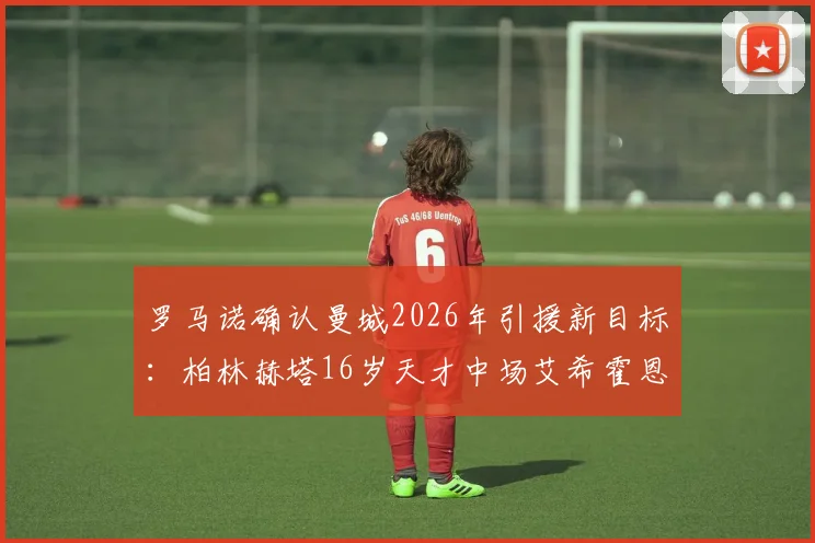 罗马诺确认曼城2026年引援新目标:柏林赫塔16岁天才中场艾希霍恩,转会传闻深度解析与球员技术特点全览