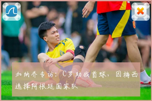 加纳乔专访：C罗助我首球，因梅西选择阿根廷国家队