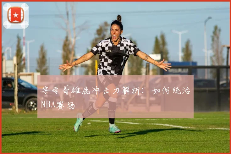 字母哥雄鹿冲击力解析:如何统治NBA赛场