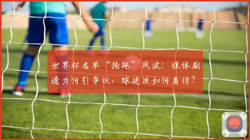 世界杯名单“抢跑”风波：媒体剧透为何引争议，球迷该如何看待？
