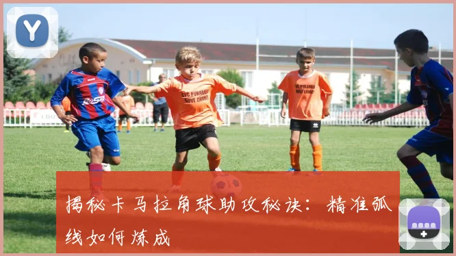 揭秘卡马拉角球助攻秘诀：精准弧线如何炼成