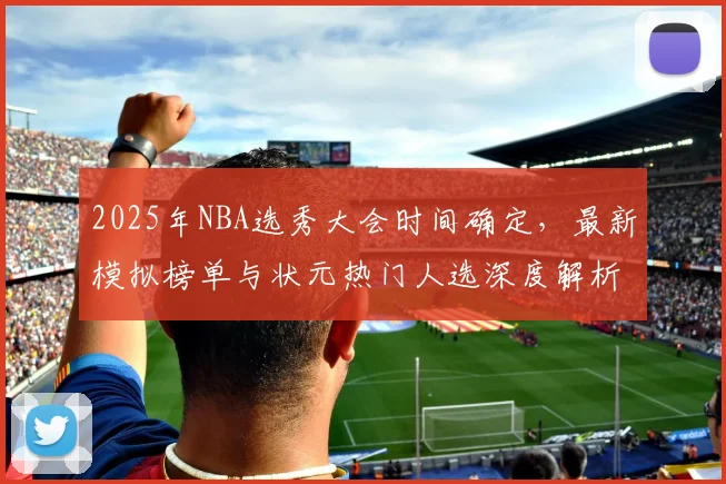 2025年NBA选秀大会时间确定,最新模拟榜单与状元热门人选深度解析