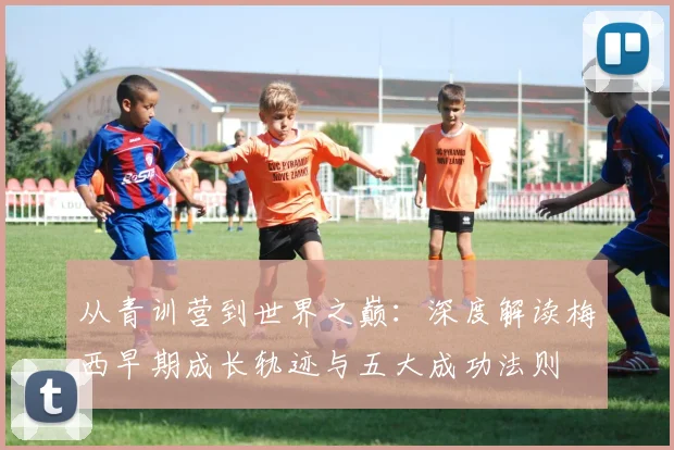 从青训营到世界之巅：深度解读梅西早期成长轨迹与五大成功法则