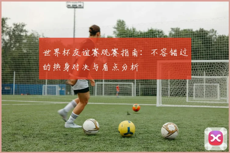 世界杯友谊赛观赛指南:不容错过的热身对决与看点分析