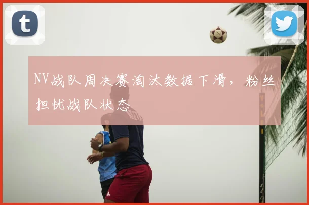 NV战队周决赛淘汰数据下滑,粉丝担忧战队状态