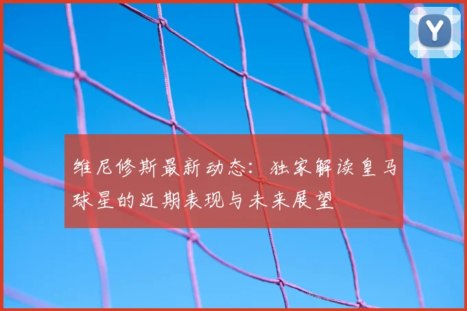 维尼修斯最新动态：独家解读皇马球星的近期表现与未来展望