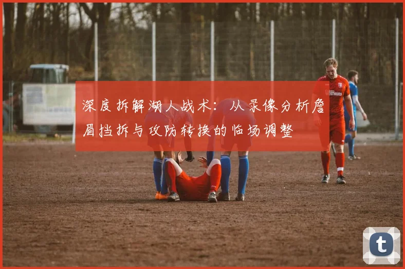 深度拆解湖人战术：从录像分析詹眉挡拆与攻防转换的临场调整